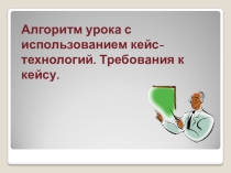 Алгоритм урока с использованием кейс- технологий. Требования к кейсу.