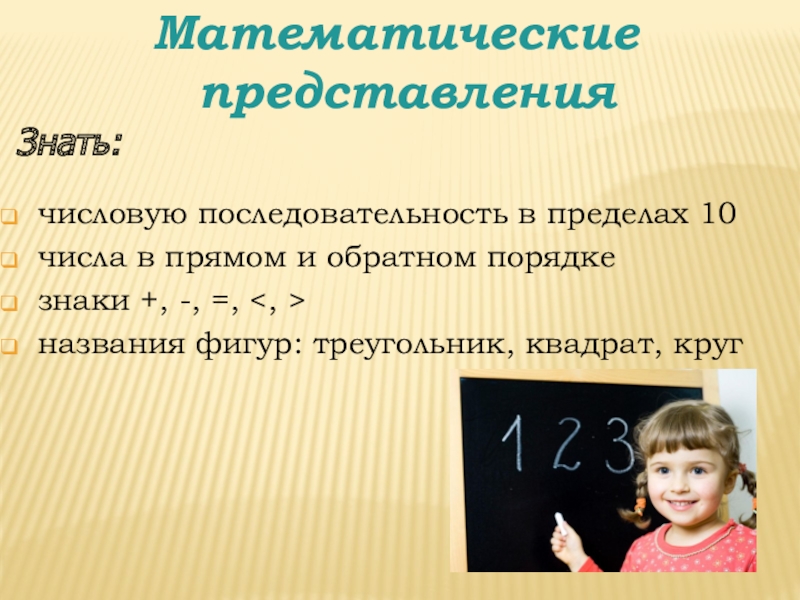 Готовность к школьному обучению Математические представлениячисловую последовательность в пределах 10числа в прямом и обратном порядкезнаки Математические представлениячисловую последовательность в пределах 10числа в прямом и обратном порядкезнаки +, -, =, названия фигур: треугольник,