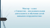 Презентация к мастер - классу  Совместно - последовательная деятельность в обучении детей навыкам сотрудничества