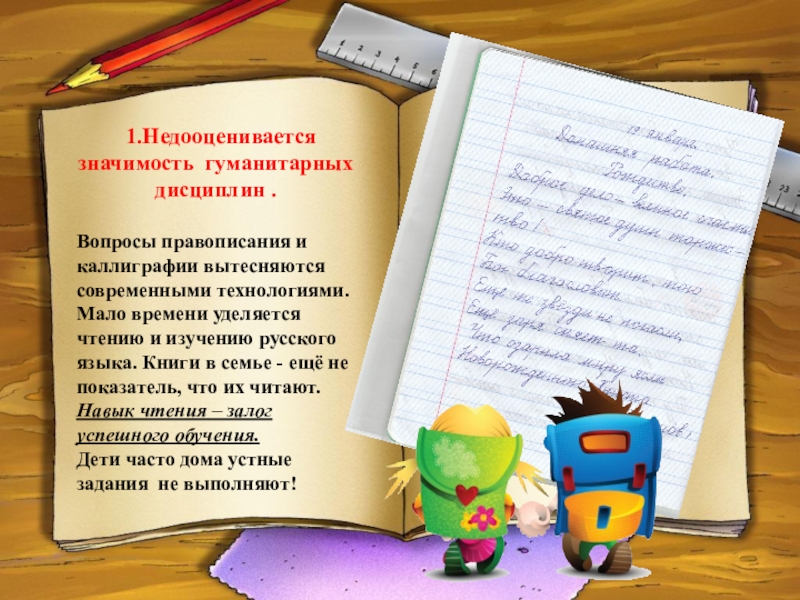 ПРЕЗЕНТАЦИЯ АКТУАЛЬНЫЕ ВОПРОСЫ ГУМАНИТАРНОГО ОБРАЗОВАНИЯ ПРИ ПРЕПОДАВАНИИ РУССКОГО ЯЗЫКА И ЛИТЕРАТУРНОГО ЧТЕНИЯ 1.Недооценивается значимость гуманитарных дисциплин .Вопросы правописания и каллиграфии вытесняются современными 1.Недооценивается значимость гуманитарных дисциплин .Вопросы правописания и каллиграфии вытесняются современными технологиями.Мало времени уделяется чтению и изучению