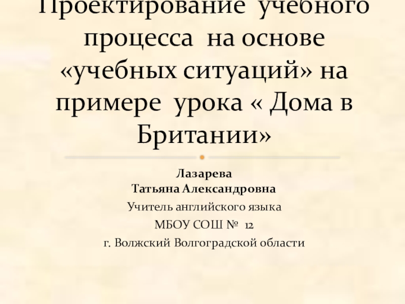 Проектирование учебного процесса на основе учебных ситуаций на примере урока Дома в Британии Лазарева Татьяна АлександровнаУчитель английского языкаМБОУ СОШ № 12г. Волжский Волгоградской областиПроектирование Лазарева Татьяна АлександровнаУчитель английского языкаМБОУ СОШ № 12г. Волжский Волгоградской областиПроектирование учебного процесса на основе «учебных