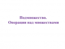 Презентация по математике Подмножество. Операции над множествами.