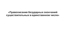 Презентация по русскому языку Правописание безударных окончаний существительных в единственном числе