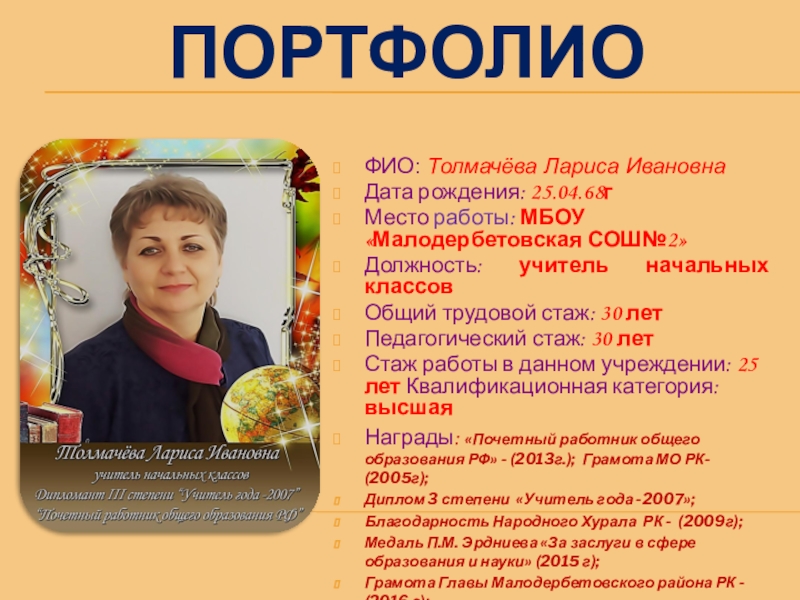 Презентация на тему ПОРТФОЛИОФИО: Толмачёва Лариса ИвановнаДата рождения: 25.04.68гМесто работы: МБОУ ПОРТФОЛИОФИО: Толмачёва Лариса ИвановнаДата рождения: 25.04.68гМесто работы: МБОУ «Малодербетовская СОШ№2»Должность: учитель начальных классовОбщий трудовой стаж: 30 летПедагогический