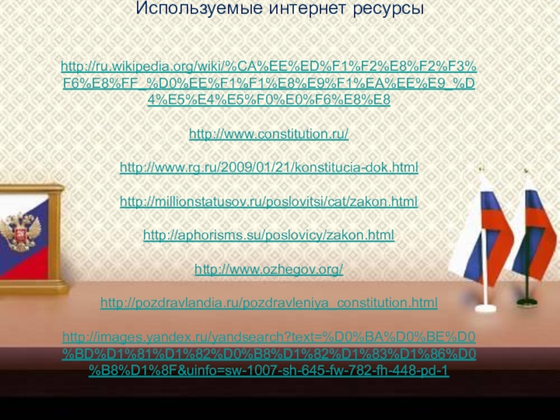 Презентация классного часа на тему Конституция Российской Федераци (4 класс) Используемые интернет ресурсы http://ru.wikipedia.org/wiki/%CA%EE%ED%F1%F2%E8%F2%F3%F6%E8%FF_%D0%EE%F1%F1%E8%E9%F1%EA%EE%E9_%D4%E5%E4%E5%F0%E0%F6%E8%E8http://www.constitution.ru/http://www.rg.ru/2009/01/21/konstitucia-dok.htmlhttp://millionstatusov.ru/poslovitsi/cat/zakon.htmlhttp://aphorisms.su/poslovicy/zakon.htmlhttp://www.ozhegov.org/http://pozdravlandia.ru/pozdravleniya_constitution.htmlhttp://images.yandex.ru/yandsearch?text=%D0%BA%D0%BE%D0%BD%D1%81%D1%82%D0%B8%D1%82%D1%83%D1%86%D0%B8%D1%8F&uinfo=sw-1007-sh-645-fw-782-fh-448-pd-1 Используемые интернет ресурсы http://ru.wikipedia.org/wiki/%CA%EE%ED%F1%F2%E8%F2%F3%F6%E8%FF_%D0%EE%F1%F1%E8%E9%F1%EA%EE%E9_%D4%E5%E4%E5%F0%E0%F6%E8%E8http://www.constitution.ru/http://www.rg.ru/2009/01/21/konstitucia-dok.htmlhttp://millionstatusov.ru/poslovitsi/cat/zakon.htmlhttp://aphorisms.su/poslovicy/zakon.htmlhttp://www.ozhegov.org/http://pozdravlandia.ru/pozdravleniya_constitution.htmlhttp://images.yandex.ru/yandsearch?text=%D0%BA%D0%BE%D0%BD%D1%81%D1%82%D0%B8%D1%82%D1%83%D1%86%D0%B8%D1%8F&uinfo=sw-1007-sh-645-fw-782-fh-448-pd-1