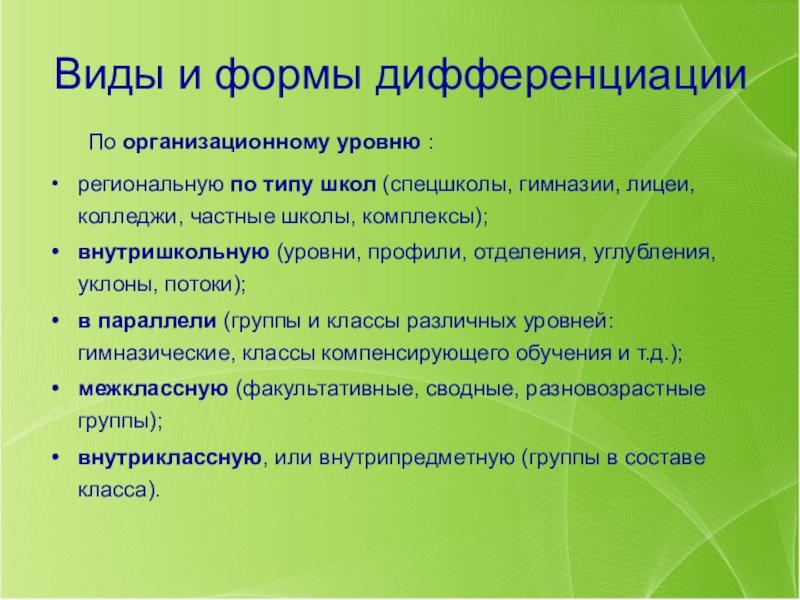Презентация к педагогическому совету Дифференцированное обучение Виды и формы дифференциации По организационному уровню :региональную по типу школ (спецшколы, Виды и формы дифференциации По организационному уровню :региональную по типу школ (спецшколы, гимназии, лицеи, колледжи, частные школы, комплексы);внутришкольную