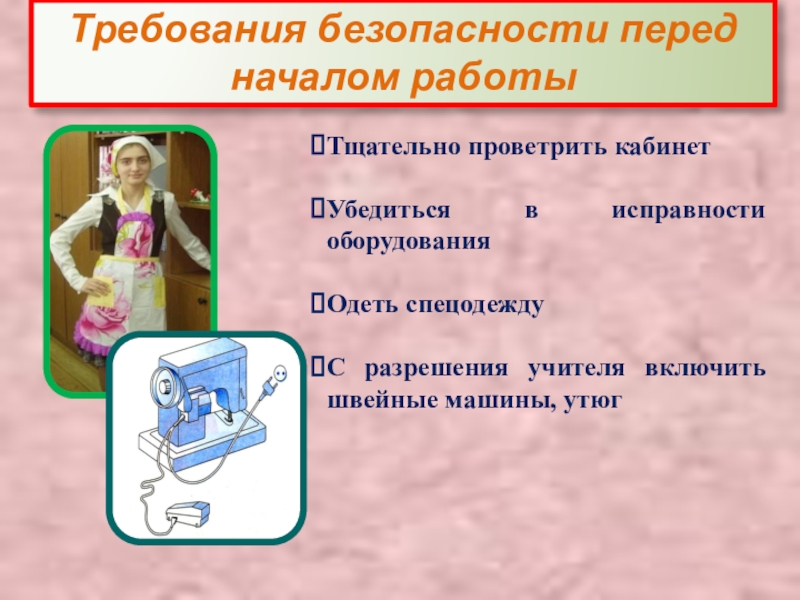 Презентация Правила техники безопасности в швейной мастерской Требования безопасности перед началом работыТщательно проветрить кабинетУбедиться в исправности оборудованияОдеть спецодеждуС Требования безопасности перед началом работыТщательно проветрить кабинетУбедиться в исправности оборудованияОдеть спецодеждуС разрешения учителя включить швейные машины, утюг