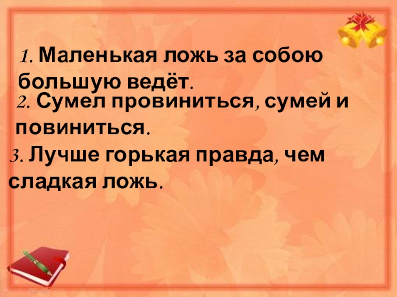 1. Маленькая ложь за собою большую ведёт.2. Сумел провиниться, сумей и повиниться.3. Лучше горькая правда, чем сладкая