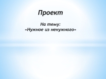 Презентация: Проект - нужное из ненужного