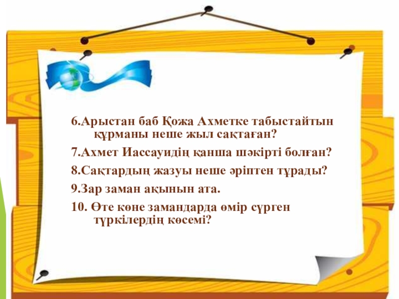 Қазақ тілі. Тақырыбы:Жай сөйлем түрлерінен өткенді қайталау Слайд 6.Арыстан баб Қожа Ахметке табыстайтын құрманы неше жыл сақтаған?7.Ахмет Иассауидің қанша 6.Арыстан баб Қожа Ахметке табыстайтын құрманы неше жыл сақтаған?7.Ахмет Иассауидің қанша шәкірті болған?8.Сақтардың жазуы неше әріптен тұрады?9.Зар