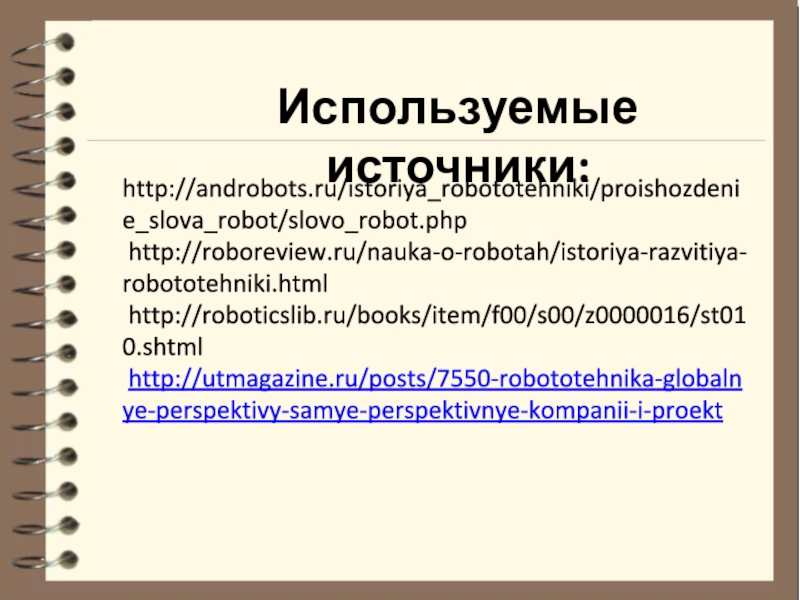 Тема проекта: Робот для кормления животных Номинация: Робот и живая природа http://androbots.ru/istoriya_robototehniki/proishozdenie_slova_robot/slovo_robot.php http://roboreview.ru/nauka-o-robotah/istoriya-razvitiya-robototehniki.html http://roboticslib.ru/books/item/f00/s00/z0000016/st010.shtml http://utmagazine.ru/posts/7550-robototehnika-globalnye-perspektivy-samye-perspektivnye-kompanii-i-proektИспользуемые источники: http://androbots.ru/istoriya_robototehniki/proishozdenie_slova_robot/slovo_robot.php http://roboreview.ru/nauka-o-robotah/istoriya-razvitiya-robototehniki.html http://roboticslib.ru/books/item/f00/s00/z0000016/st010.shtml http://utmagazine.ru/posts/7550-robototehnika-globalnye-perspektivy-samye-perspektivnye-kompanii-i-proektИспользуемые источники: