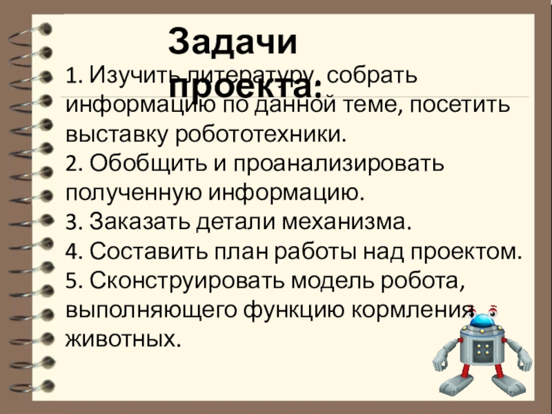 Тема проекта: Робот для кормления животных Номинация: Робот и живая природа Задачи проекта: 1. Изучить литературу, собрать информацию по данной теме, посетить Задачи проекта: 1. Изучить литературу, собрать информацию по данной теме, посетить выставку робототехники.2. Обобщить и проанализировать полученную