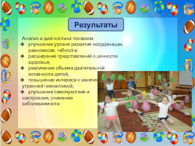 Проект Использование элементов черлидинга в утренней гимнастике для повышения двигательной активности и формирования основ здорового образа жизни у детей старшего дошкольного возраста РезультатыАнализ и диагностика показали:улучшение уровня развития координации, равновесия, гибкости;расширение представлений о РезультатыАнализ и диагностика показали:улучшение уровня развития координации, равновесия, гибкости;расширение представлений о ценности здоровья; увеличение объема двигательной активности
