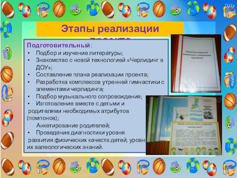 Проект Использование элементов черлидинга в утренней гимнастике для повышения двигательной активности и формирования основ здорового образа жизни у детей старшего дошкольного возраста Этапы реализации проектаПодготовительный:Подбор и изучение литературы;Знакомство с новой технологией «Черлидинг в Этапы реализации проектаПодготовительный:Подбор и изучение литературы;Знакомство с новой технологией «Черлидинг в ДОУ»;Составление плана реализации проекта;Разработка комплексов утренней