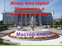 Презентация мастер - класса Живи, мой город Черемхово, в стихах и песнях