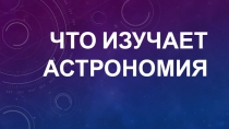 Презентация по астрономии Что изучает астрономия