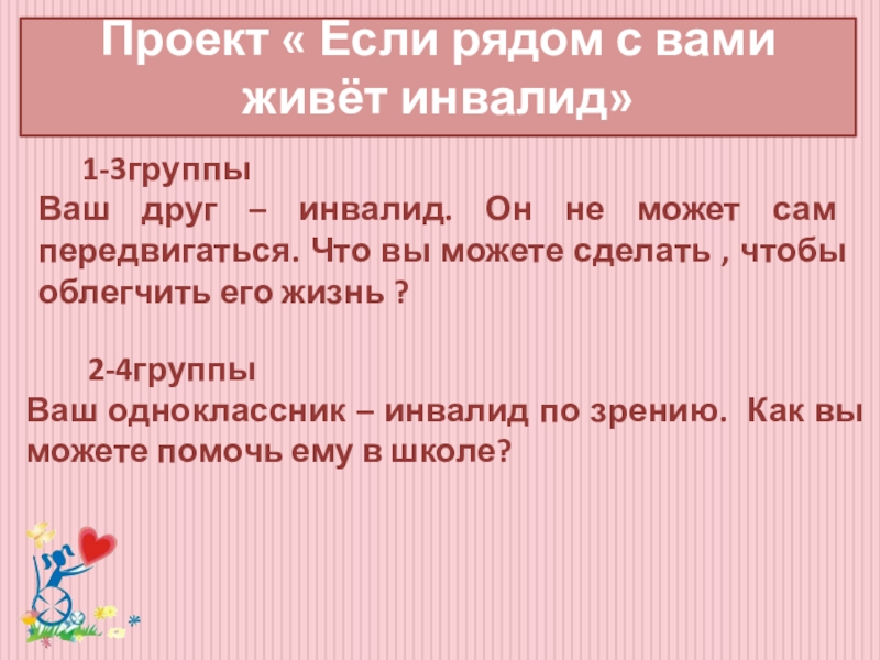 Классный час Забота о людях с ограниченными возможностями здоровья Проект « Если рядом с вами живёт инвалид» 1-3группы Ваш друг – Проект « Если рядом с вами живёт инвалид» 1-3группы Ваш друг – инвалид. Он не может сам передвигаться.
