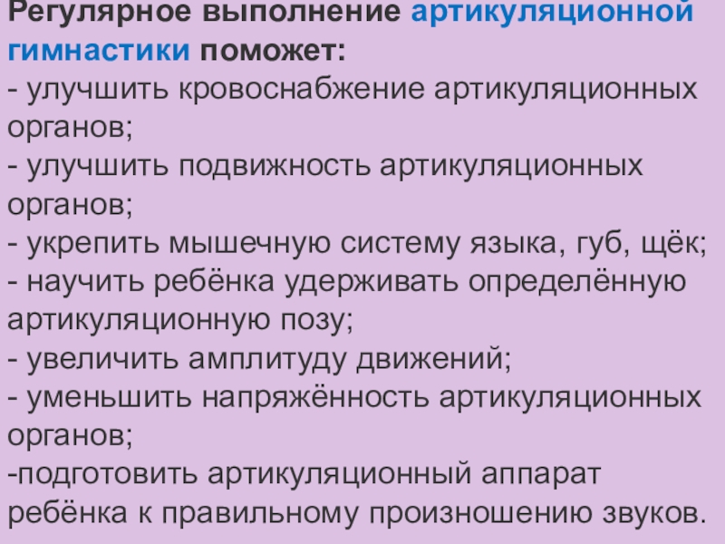 Консультация для педагогов Артикуляционная гимнастика Регулярное выполнение артикуляционной гимнастики поможет:- улучшить кровоснабжение артикуляционных органов;- улучшить подвижность Регулярное выполнение артикуляционной гимнастики поможет:- улучшить кровоснабжение артикуляционных органов;- улучшить подвижность артикуляционных органов;- укрепить мышечную систему языка,