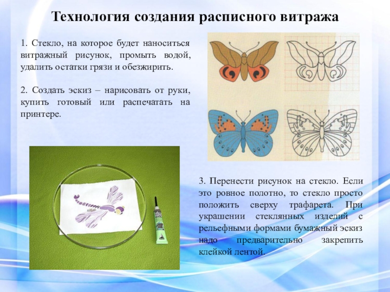 Презентация ВКР Условия формирования художественно-творческих способностей в процессе обучения витражной росписи в системе дополнительного образования Технология создания расписного витража 1. Стекло, на которое будет наноситься витражный Технология создания расписного витража 1. Стекло, на которое будет наноситься витражный рисунок, промыть водой, удалить остатки грязи
