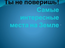 Презентация по географии для 5-7 кл Самые интересные места на Земле