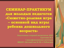 СЕМИНАР – ПРАКТИКУМ для молодых педагогов Сюжетно-ролевая игра - основной вид игры ребенка дошкольного возраста