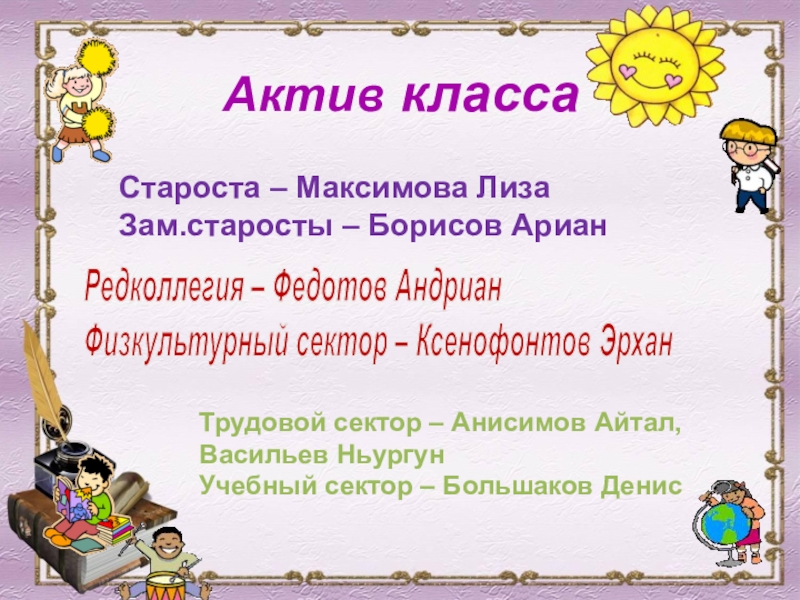 Классный уголок 5 класс Актив классаСтароста – Максимова ЛизаЗам.старосты – Борисов АрианРедколлегия – Федотов АндрианФизкультурный Актив классаСтароста – Максимова ЛизаЗам.старосты – Борисов АрианРедколлегия – Федотов АндрианФизкультурный сектор – Ксенофонтов ЭрханТрудовой сектор –