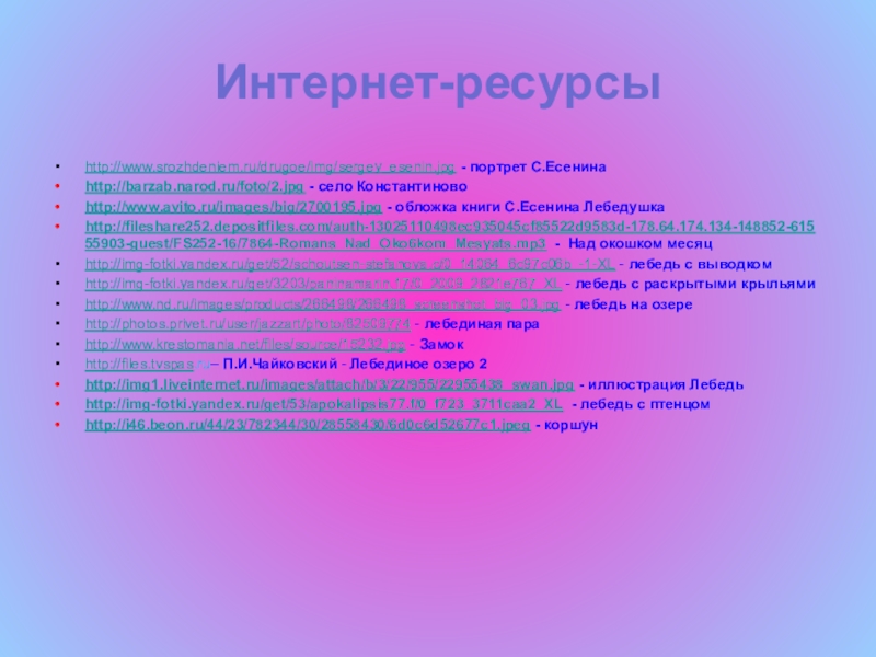 Презентация по литературному чтению на тему Лебёдушка С.А.Есенин (4 класс) Интернет-ресурсыhttp://www.srozhdeniem.ru/drugoe/img/sergey_esenin.jpg - портрет С.Есенинаhttp://barzab.narod.ru/foto/2.jpg - село Константиновоhttp://www.avito.ru/images/big/2700195.jpg - обложка книги С.Есенина Интернет-ресурсыhttp://www.srozhdeniem.ru/drugoe/img/sergey_esenin.jpg - портрет С.Есенинаhttp://barzab.narod.ru/foto/2.jpg - село Константиновоhttp://www.avito.ru/images/big/2700195.jpg - обложка книги С.Есенина Лебедушкаhttp://fileshare252.depositfiles.com/auth-13025110498ec935045cf85522d9583d-178.64.174.134-148852-61555903-guest/FS252-16/7864-Romans_Nad_Oko6kom_Mesyats.mp3 - Над окошком месяцhttp://img-fotki.yandex.ru/get/52/schoutsen-stefanova.c/0_14064_6c97c06b_-1-XL -