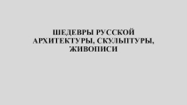 Презентация по истории отечественной культтуры ШЕДЕВРЫ РУССКОЙ АРХИТЕКТУРЫ, СКУЛЬПТУРЫ, ЖИВОПИСИ