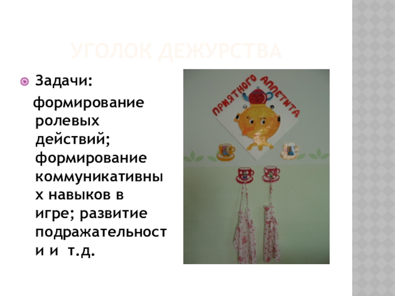 Предметно - развивающая среда Уголок дежурстваЗадачи: формирование ролевых действий; формирование коммуникативных навыков в игре; развитие подражательности и т.д. Уголок дежурстваЗадачи: формирование ролевых действий; формирование коммуникативных навыков в игре; развитие подражательности и т.д.