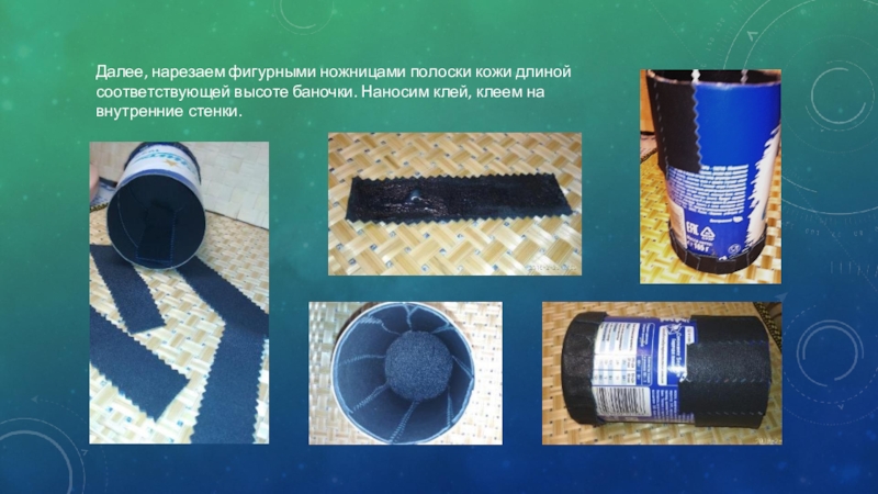 Презентация Чудеса из не нужных вещей Далее, нарезаем фигурными ножницами полоски кожи длиной соответствующей высоте баночки. Наносим клей, клеем на внутренние стенки. Далее, нарезаем фигурными ножницами полоски кожи длиной соответствующей высоте баночки. Наносим клей, клеем на внутренние стенки.