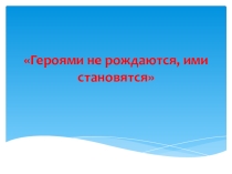 Презентация к классному часу Героями не рождаются, а становятся