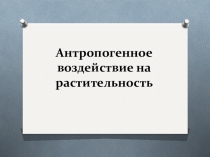 Презентация Антропогенное воздействие на растительность