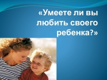 Презентация к родительскому собранию Умеете ли вы любить своего ребенка? 1 класс