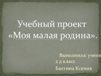 Учебный проект Моя малая Родина ученицы Бахтиной К. 2 д кл..