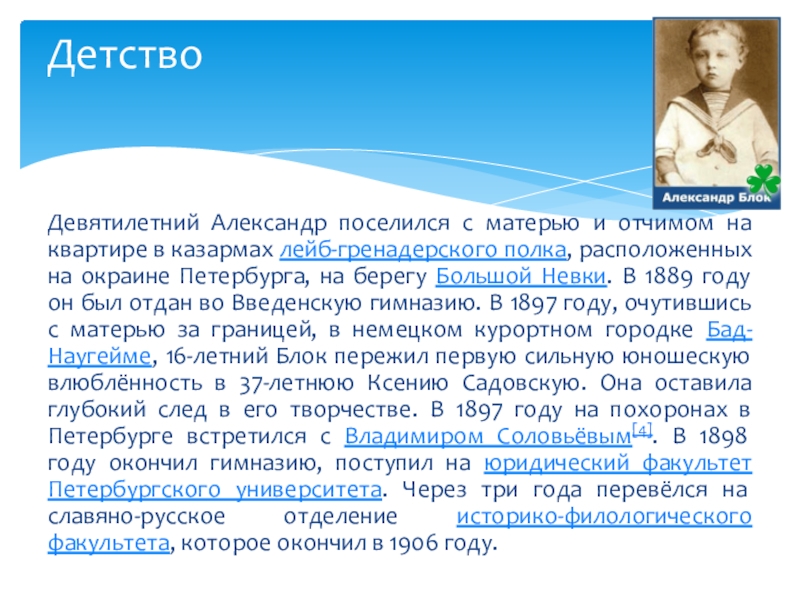 Александр Александрович Блок. Биография Девятилетний Александр поселился с матерью и отчимом на квартире в казармах Девятилетний Александр поселился с матерью и отчимом на квартире в казармах лейб-гренадерского полка, расположенных на окраине Петербурга,