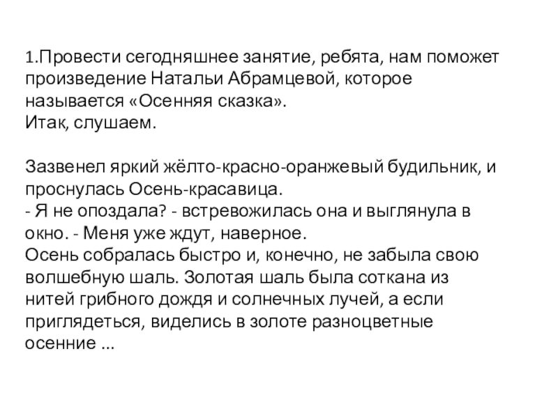 1.Провести сегодняшнее занятие, ребята, нам поможет произведение Натальи Абрамцевой, которое называется «Осенняя сказка».Итак, слушаем.Зазвенел яркий жёлто-красно-оранжевый будильник,