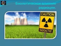 Презентация по биологиина тему Биологическое влияние радиации