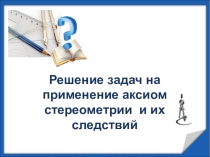 Презентация по геометрии Решение задач на применение аксиом стереометрии и их следствий