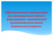 Образовательное путешествие как инновационный подход в формировании краеведческой компетентности детей дошкольного возраста.