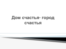 Презентация Дом счастья- город счастья