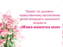 Проект по духовно-нравственному воспитанию детей младшего школьного возраста Мама-мамочка моя