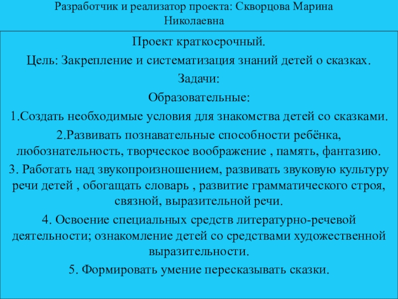 Разработчик и реализатор проекта: Скворцова Марина Николаевна Проект краткосрочный.Цель: Закрепление и систематизация знаний детей о сказках.Задачи:Образовательные:1.Создать необходимые