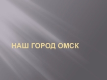 Презентация по краеведению Наш город Омск