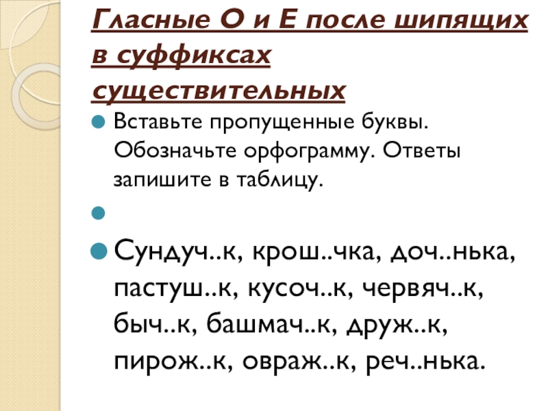Презентация по русскому языку на тему Буквы О и Е после шипящих в суффиксах существительных (6 класс) Гласные О и Е после шипящих в суффиксах существительных Вставьте пропущенные Гласные О и Е после шипящих в суффиксах существительных Вставьте пропущенные буквы. Обозначьте орфограмму. Ответы запишите в