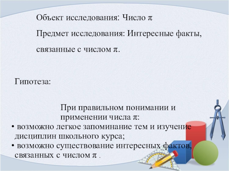 Презентация Загадочное число пи Объект исследования: Число πПредмет исследования: Интересные факты, связанные с числом π. Объект исследования: Число πПредмет исследования: Интересные факты, связанные с числом π. Гипотеза: При правильном понимании и применении