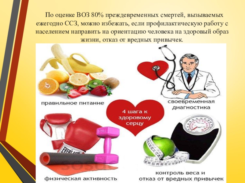 Презентация по ПМ 01. Проведение профилактических мероприятий. Тема Профилактика заболеваний сердечно-сосудистой системы По оценке ВОЗ 80% преждевременных смертей, вызываемых ежегодно ССЗ, можно избежать, По оценке ВОЗ 80% преждевременных смертей, вызываемых ежегодно ССЗ, можно избежать, если профилактическую работу с населением направить