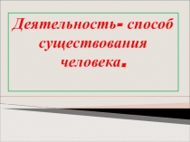 Презентация по обществознанию на тему Деятельность - способ существования человека