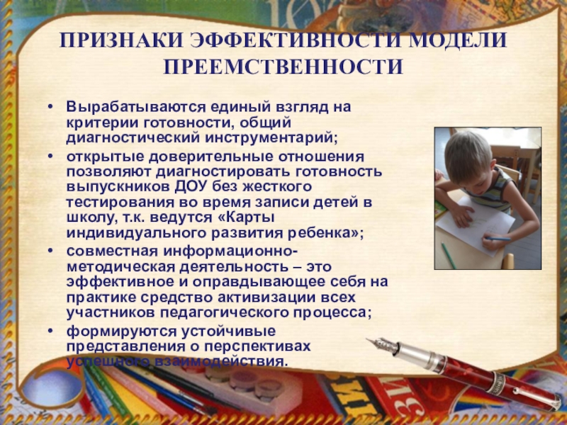 Единство оценки качества предшкольной подготовки как основа педагогической модели преемственности дошкольного и начального образования . ПРИЗНАКИ ЭФФЕКТИВНОСТИ МОДЕЛИ ПРЕЕМСТВЕННОСТИВырабатываются единый взгляд на критерии готовности, общий диагностический ПРИЗНАКИ ЭФФЕКТИВНОСТИ МОДЕЛИ ПРЕЕМСТВЕННОСТИВырабатываются единый взгляд на критерии готовности, общий диагностический инструментарий; открытые доверительные отношения позволяют диагностировать