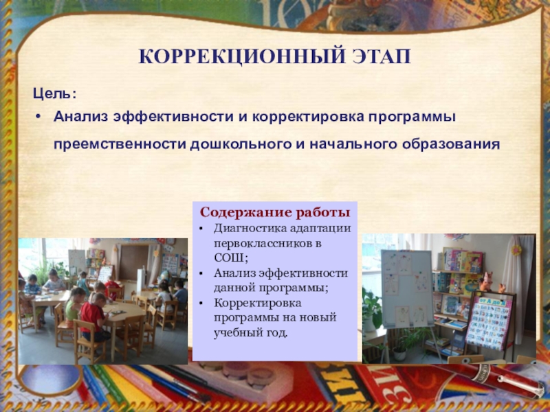 Единство оценки качества предшкольной подготовки как основа педагогической модели преемственности дошкольного и начального образования . КОРРЕКЦИОННЫЙ ЭТАП Цель:Анализ эффективности и корректировка программы преемственности дошкольного и начального КОРРЕКЦИОННЫЙ ЭТАП Цель:Анализ эффективности и корректировка программы преемственности дошкольного и начального образования Содержание работы Диагностика адаптации первоклассников