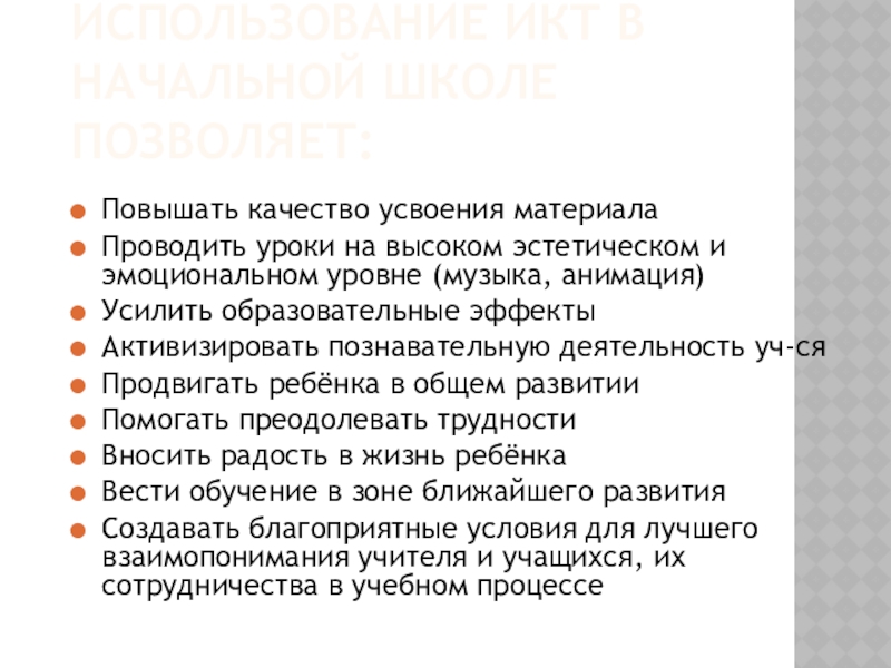 Презентация по теме Использование информационно-коммуникационных технологий в начальной школе ИСПОЛЬЗОВАНИЕ ИКТ В НАЧАЛЬНОЙ ШКОЛЕ ПОЗВОЛЯЕТ:Повышать качество усвоения материалаПроводить уроки на ИСПОЛЬЗОВАНИЕ ИКТ В НАЧАЛЬНОЙ ШКОЛЕ ПОЗВОЛЯЕТ:Повышать качество усвоения материалаПроводить уроки на высоком эстетическом и эмоциональном уровне (музыка,